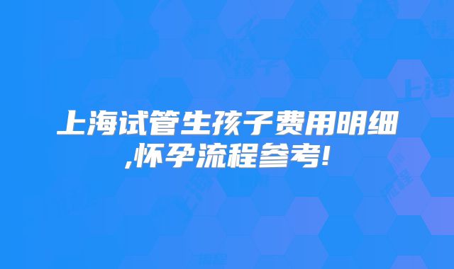 上海试管生孩子费用明细,怀孕流程参考!