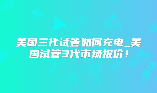 美国三代试管如何充电_美国试管3代市场报价!