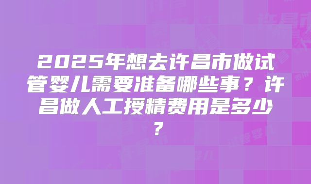 2025年想去许昌市做试管婴儿需要准备哪些事？许昌做人工授精费用是多少？