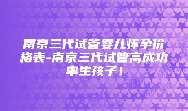 南京三代试管婴儿怀孕价格表-南京三代试管高成功率生孩子！