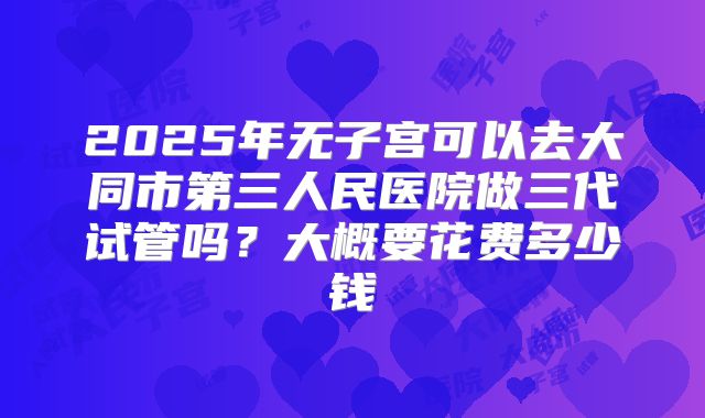 2025年无子宫可以去大同市第三人民医院做三代试管吗?大概要花费多少钱