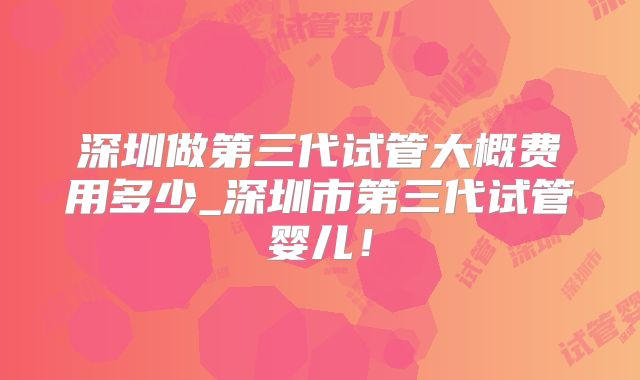 深圳做第三代试管大概费用多少_深圳市第三代试管婴儿！