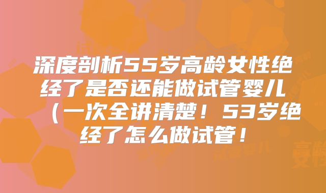 深度剖析55岁高龄女性绝经了是否还能做试管婴儿（一次全讲清楚！53岁绝经了怎么做试管！