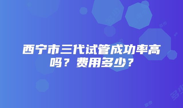 西宁市三代试管成功率高吗?费用多少?