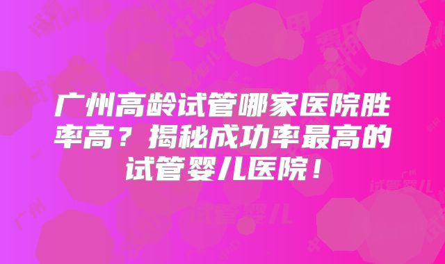 广州高龄试管哪家医院胜率高？揭秘成功率最高的试管婴儿医院！