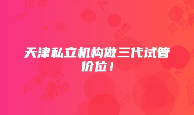 天津私立机构做三代试管价位！