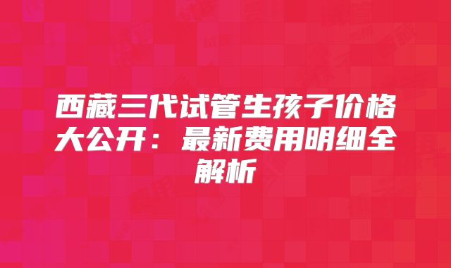 西藏三代试管生孩子价格大公开:最新费用明细全解析