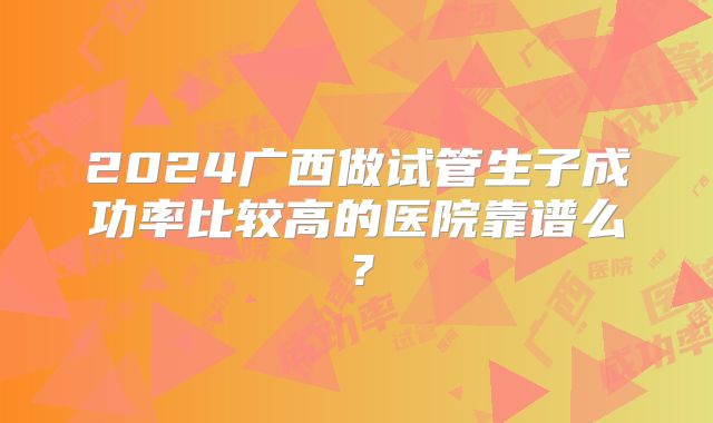 2024广西做试管生子成功率比较高的医院靠谱么？