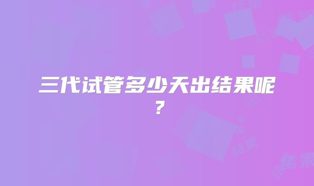 三代试管多少天出结果呢?