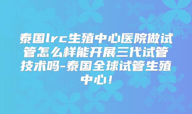 泰国lrc生殖中心医院做试管怎么样能开展三代试管技术吗-泰国全球试管生殖中心!