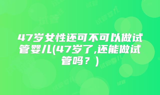 47岁女性还可不可以做试管婴儿(47岁了,还能做试管吗？)