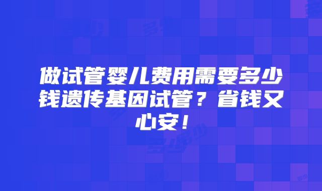 做试管婴儿费用需要多少钱遗传基因试管?省钱又心安!
