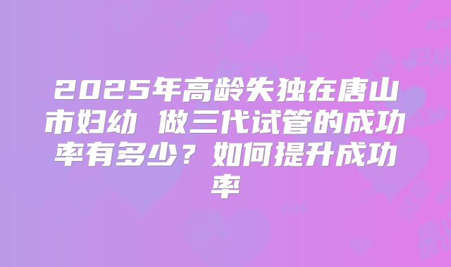 2025年高龄失独在唐山市妇幼 做三代试管的成功率有多少？如何提升成功率