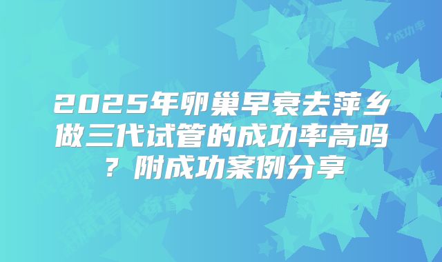 2025年卵巢早衰去萍乡做三代试管的成功率高吗？附成功案例分享