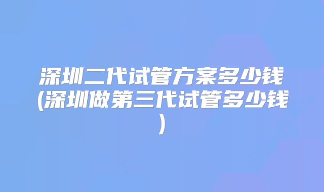 深圳二代试管方案多少钱(深圳做第三代试管多少钱)