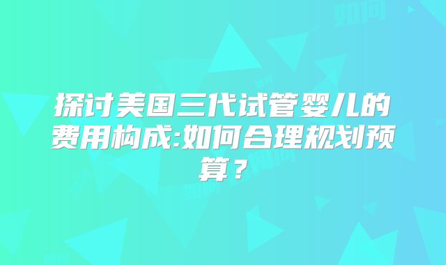 探讨美国三代试管婴儿的费用构成:如何合理规划预算？