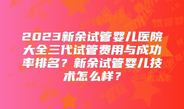 2023新余试管婴儿医院大全三代试管费用与成功率排名？新余试管婴儿技术怎么样？