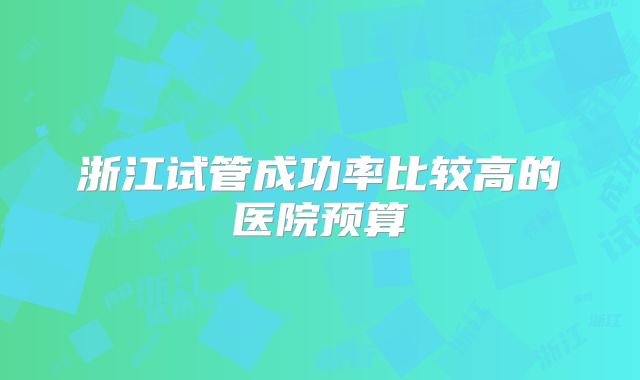 浙江试管成功率比较高的医院预算