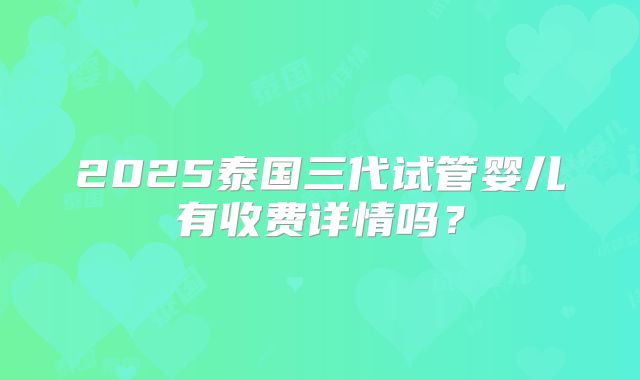 2025泰国三代试管婴儿有收费详情吗？