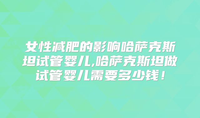 女性减肥的影响哈萨克斯坦试管婴儿,哈萨克斯坦做试管婴儿需要多少钱！