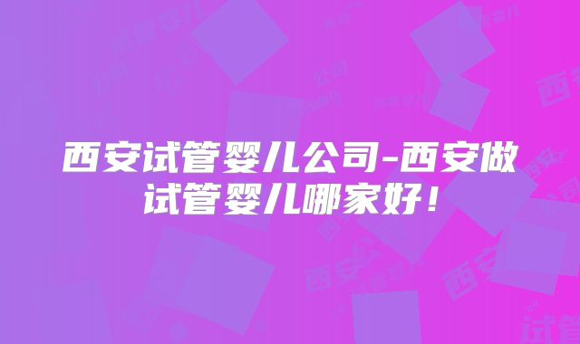 西安试管婴儿公司-西安做试管婴儿哪家好!