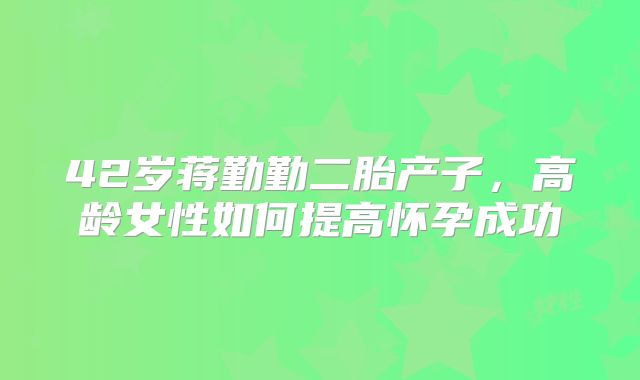 42岁蒋勤勤二胎产子，高龄女性如何提高怀孕成功