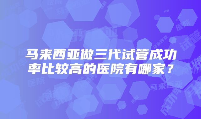 马来西亚做三代试管成功率比较高的医院有哪家？