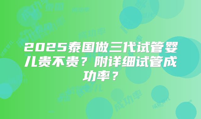 2025泰国做三代试管婴儿贵不贵？附详细试管成功率？