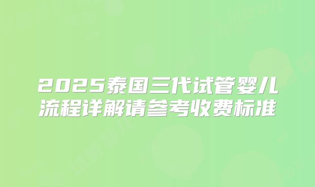 2025泰国三代试管婴儿流程详解请参考收费标准