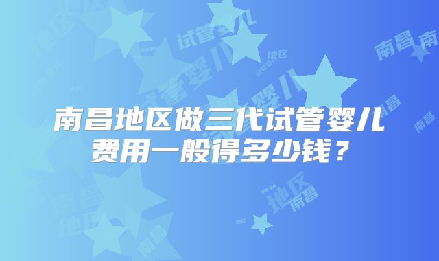 南昌地区做三代试管婴儿费用一般得多少钱?