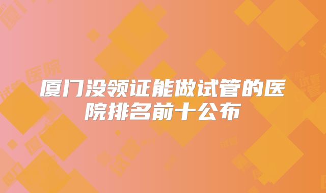 厦门没领证能做试管的医院排名前十公布