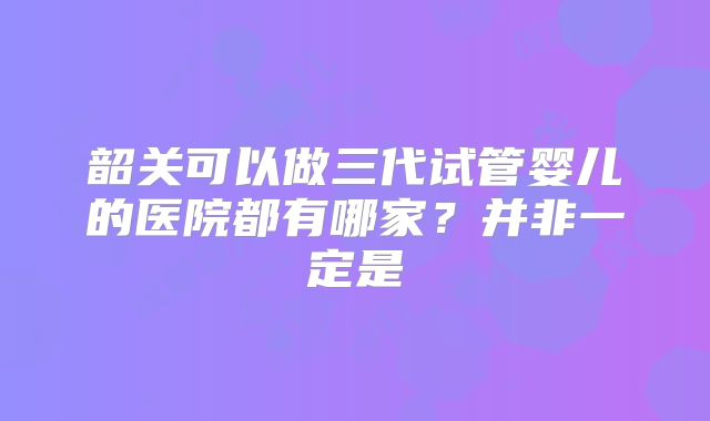 韶关可以做三代试管婴儿的医院都有哪家？并非一定是