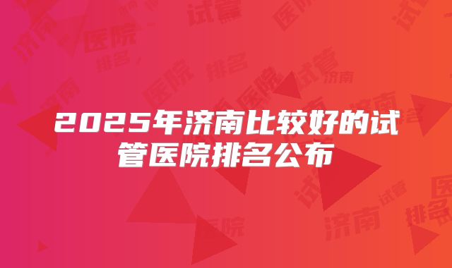 2025年济南比较好的试管医院排名公布