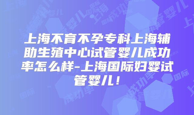 上海不育不孕专科上海辅助生殖中心试管婴儿成功率怎么样-上海国际妇婴试管婴儿！