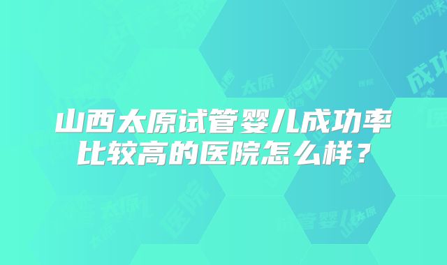山西太原试管婴儿成功率比较高的医院怎么样？
