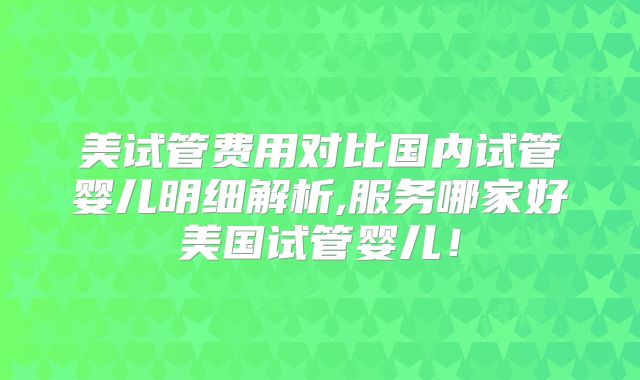 美试管费用对比国内试管婴儿明细解析,服务哪家好美国试管婴儿！