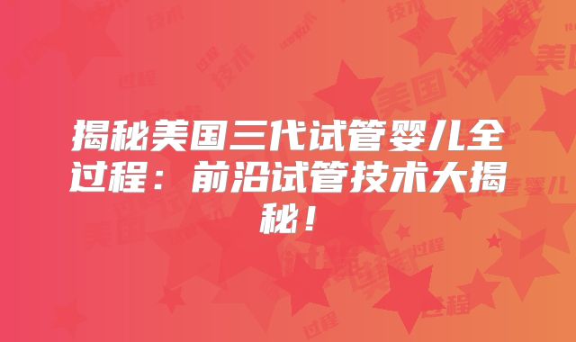 揭秘美国三代试管婴儿全过程：前沿试管技术大揭秘！