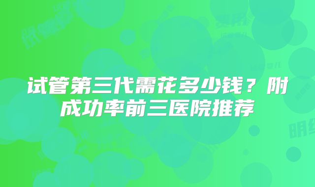 试管第三代需花多少钱？附成功率前三医院推荐