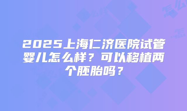 2025上海仁济医院试管婴儿怎么样？可以移植两个胚胎吗？
