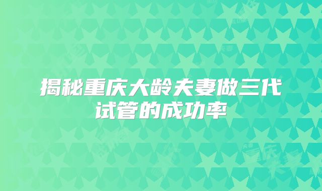揭秘重庆大龄夫妻做三代试管的成功率