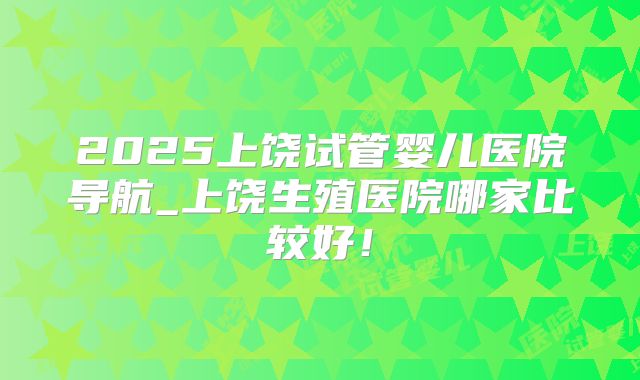 2025上饶试管婴儿医院导航_上饶生殖医院哪家比较好！