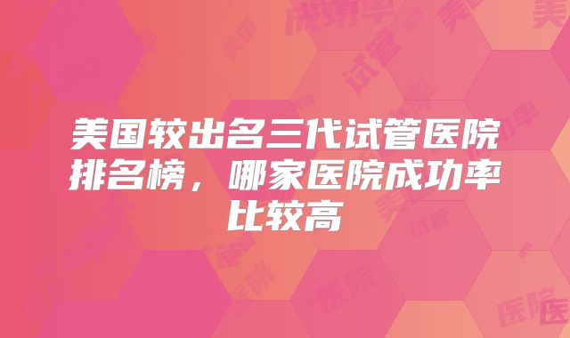 美国较出名三代试管医院排名榜，哪家医院成功率比较高