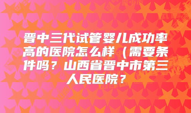 晋中三代试管婴儿成功率高的医院怎么样（需要条件吗？山西省晋中市第三人民医院？