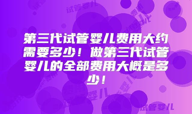 第三代试管婴儿费用大约需要多少!做第三代试管婴儿的全部费用大概是多少!