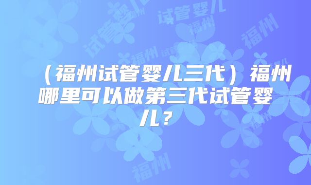 (福州试管婴儿三代)福州哪里可以做第三代试管婴儿?