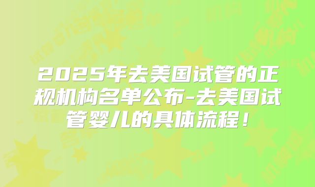 2025年去美国试管的正规机构名单公布-去美国试管婴儿的具体流程！