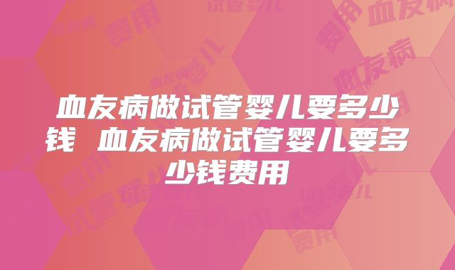 血友病做试管婴儿要多少钱 血友病做试管婴儿要多少钱费用