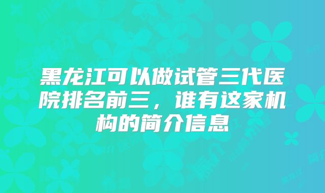 黑龙江可以做试管三代医院排名前三，谁有这家机构的简介信息
