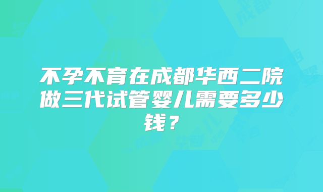 不孕不育在成都华西二院做三代试管婴儿需要多少钱?