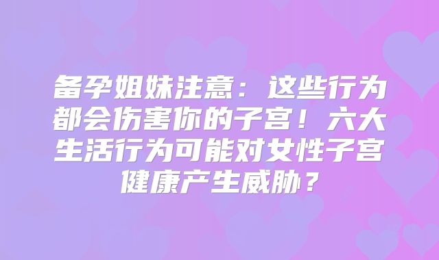 备孕姐妹注意：这些行为都会伤害你的子宫！六大生活行为可能对女性子宫健康产生威胁？